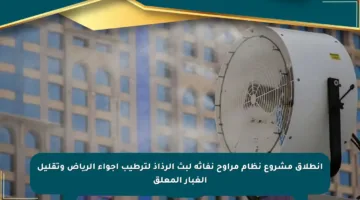 انطلاق مشروع نظام مراوح نفاثة لبث الرذاذ لترطيب أجواء الرياض وتقليل الغبار المعلق